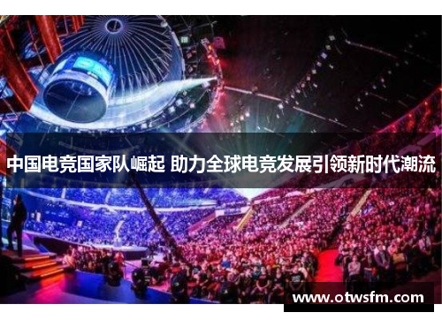 中国电竞国家队崛起 助力全球电竞发展引领新时代潮流