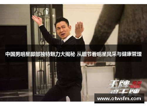 中国男明星脚部独特魅力大揭秘 从细节看明星风采与健康管理