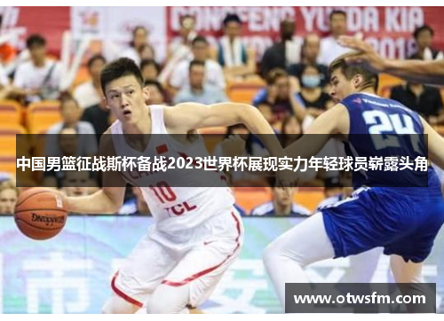 中国男篮征战斯杯备战2023世界杯展现实力年轻球员崭露头角