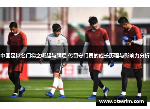 中国足球名门将之崛起与辉煌 传奇守门员的成长历程与影响力分析
