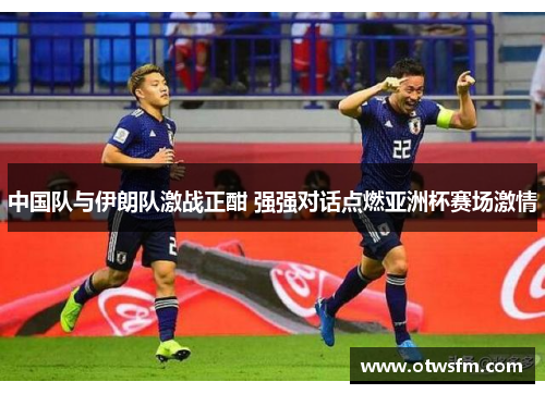 中国队与伊朗队激战正酣 强强对话点燃亚洲杯赛场激情