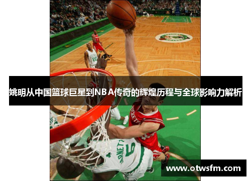 姚明从中国篮球巨星到NBA传奇的辉煌历程与全球影响力解析