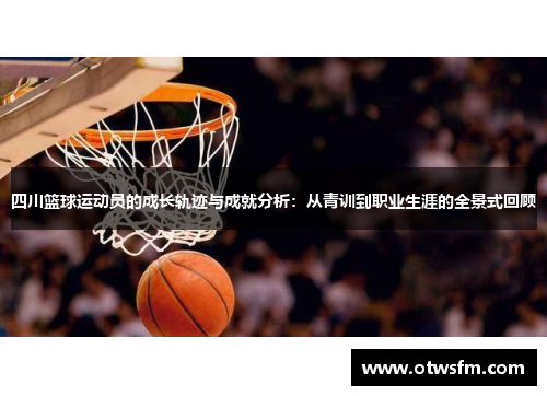 四川篮球运动员的成长轨迹与成就分析：从青训到职业生涯的全景式回顾